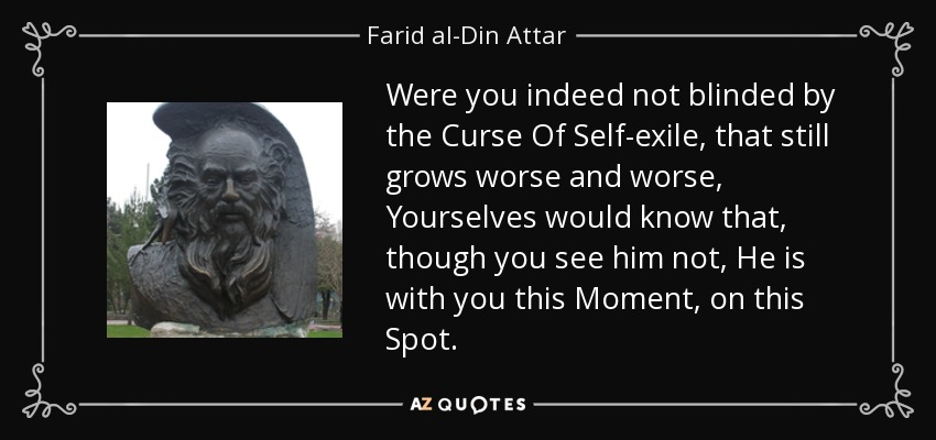 Were you indeed not blinded by the Curse Of Self-exile, that still grows worse and worse, Yourselves would know that, though you see him not, He is with you this Moment, on this Spot. - Farid al-Din Attar