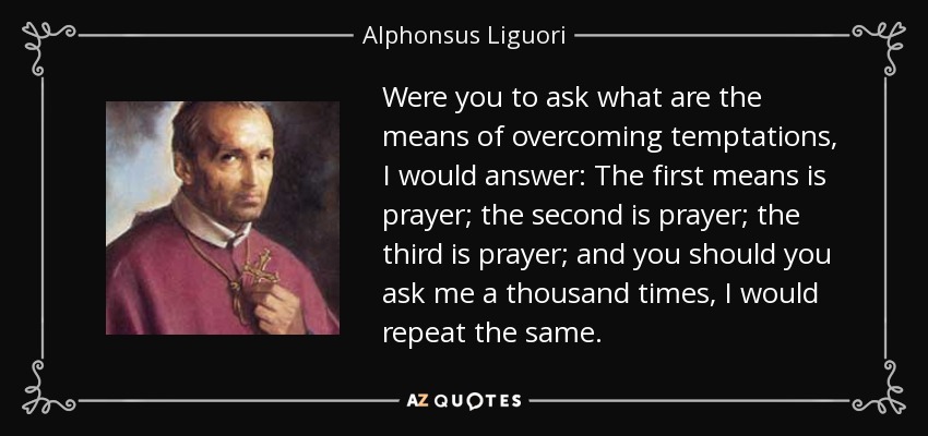 Were you to ask what are the means of overcoming temptations, I would answer: The first means is prayer; the second is prayer; the third is prayer; and you should you ask me a thousand times, I would repeat the same. - Alphonsus Liguori
