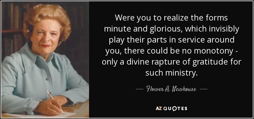 Were you to realize the forms minute and glorious, which invisibly play their parts in service around you, there could be no monotony - only a divine rapture of gratitude for such ministry. - Flower A. Newhouse