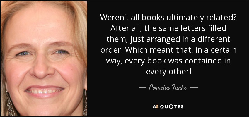 Weren’t all books ultimately related? After all, the same letters filled them, just arranged in a different order. Which meant that, in a certain way, every book was contained in every other! - Cornelia Funke