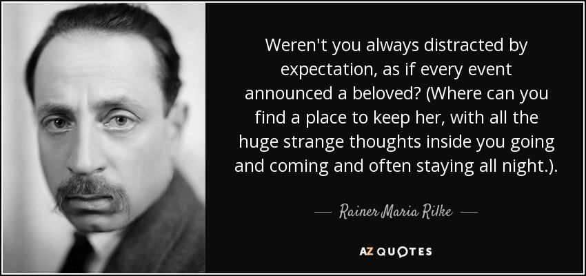 Weren't you always distracted by expectation, as if every event announced a beloved? (Where can you find a place to keep her, with all the huge strange thoughts inside you going and coming and often staying all night.). - Rainer Maria Rilke