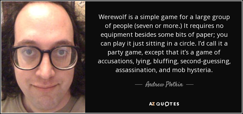 Werewolf is a simple game for a large group of people (seven or more.) It requires no equipment besides some bits of paper; you can play it just sitting in a circle. I’d call it a party game, except that it’s a game of accusations, lying, bluffing, second-guessing, assassination, and mob hysteria. - Andrew Plotkin