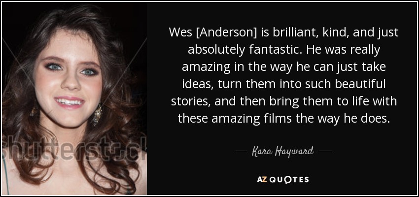 Wes [Anderson] is brilliant, kind, and just absolutely fantastic. He was really amazing in the way he can just take ideas, turn them into such beautiful stories, and then bring them to life with these amazing films the way he does. - Kara Hayward