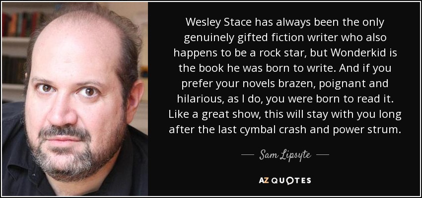 Wesley Stace has always been the only genuinely gifted fiction writer who also happens to be a rock star, but Wonderkid is the book he was born to write. And if you prefer your novels brazen, poignant and hilarious, as I do, you were born to read it. Like a great show, this will stay with you long after the last cymbal crash and power strum. - Sam Lipsyte