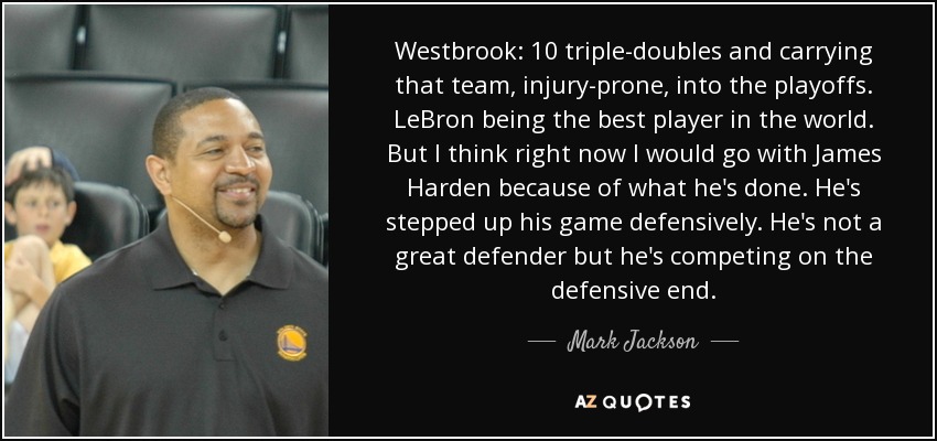 Westbrook: 10 triple-doubles and carrying that team, injury-prone, into the playoffs. LeBron being the best player in the world. But I think right now I would go with James Harden because of what he's done. He's stepped up his game defensively. He's not a great defender but he's competing on the defensive end. - Mark Jackson