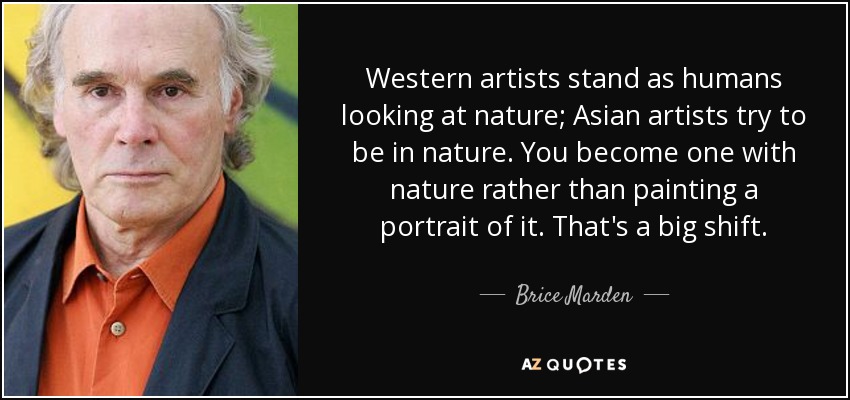 Western artists stand as humans looking at nature; Asian artists try to be in nature. You become one with nature rather than painting a portrait of it. That's a big shift. - Brice Marden