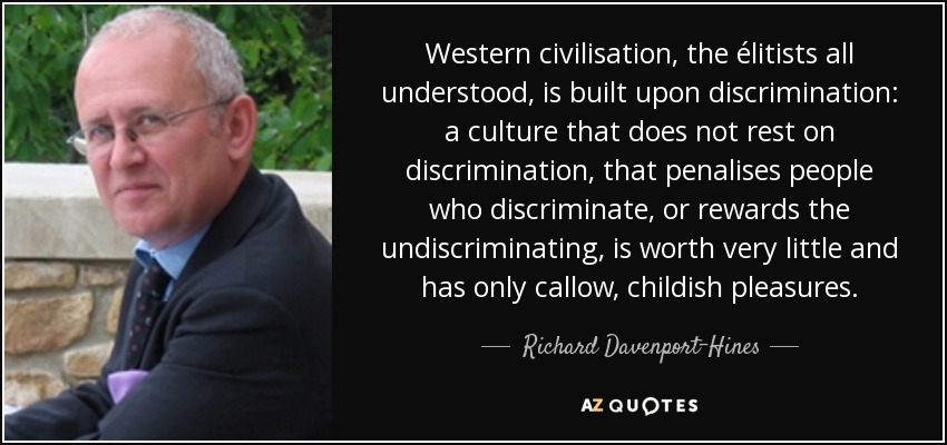Western civilisation, the élitists all understood, is built upon discrimination: a culture that does not rest on discrimination, that penalises people who discriminate, or rewards the undiscriminating, is worth very little and has only callow, childish pleasures. - Richard Davenport-Hines