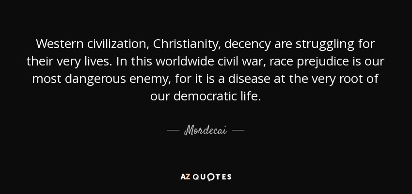 Western civilization, Christianity, decency are struggling for their very lives. In this worldwide civil war, race prejudice is our most dangerous enemy, for it is a disease at the very root of our democratic life. - Mordecai