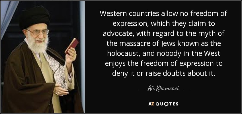 Western countries allow no freedom of expression, which they claim to advocate, with regard to the myth of the massacre of Jews known as the holocaust, and nobody in the West enjoys the freedom of expression to deny it or raise doubts about it. - Ali Khamenei