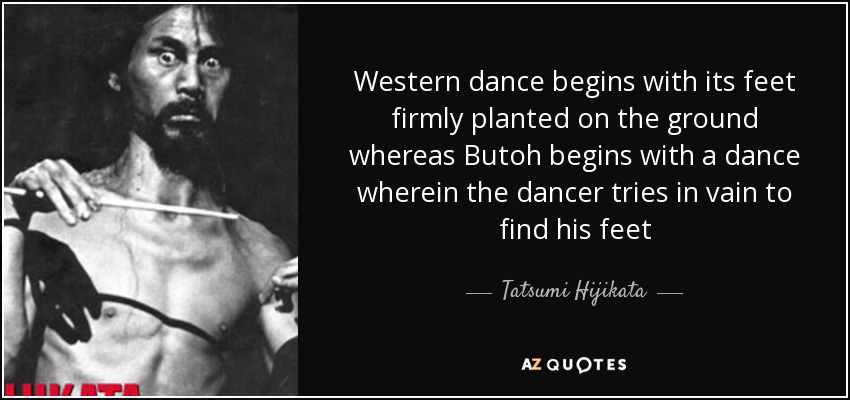 Western dance begins with its feet firmly planted on the ground whereas Butoh begins with a dance wherein the dancer tries in vain to find his feet - Tatsumi Hijikata