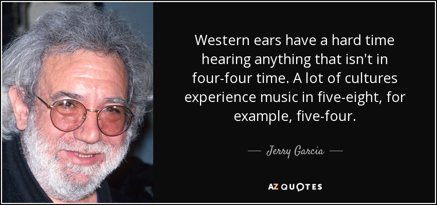 Western ears have a hard time hearing anything that isn't in four-four time. A lot of cultures experience music in five-eight, for example, five-four. - Jerry Garcia