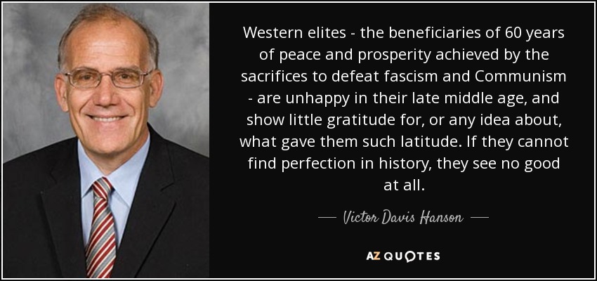 Western elites - the beneficiaries of 60 years of peace and prosperity achieved by the sacrifices to defeat fascism and Communism - are unhappy in their late middle age, and show little gratitude for, or any idea about, what gave them such latitude. If they cannot find perfection in history, they see no good at all. - Victor Davis Hanson
