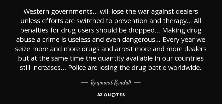 Western governments ... will lose the war against dealers unless efforts are switched to prevention and therapy... All penalties for drug users should be dropped ... Making drug abuse a crime is useless and even dangerous ... Every year we seize more and more drugs and arrest more and more dealers but at the same time the quantity available in our countries still increases... Police are losing the drug battle worldwide. - Raymond Kendall