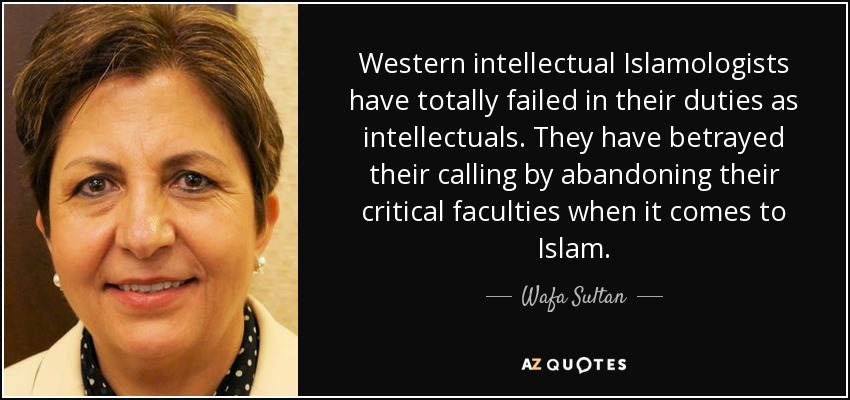 Western intellectual Islamologists have totally failed in their duties as intellectuals. They have betrayed their calling by abandoning their critical faculties when it comes to Islam. - Wafa Sultan