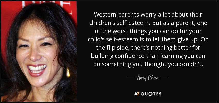 Western parents worry a lot about their children's self-esteem. But as a parent, one of the worst things you can do for your child's self-esteem is to let them give up. On the flip side, there's nothing better for building confidence than learning you can do something you thought you couldn't. - Amy Chua