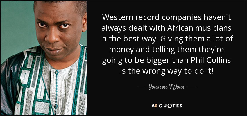 Western record companies haven't always dealt with African musicians in the best way. Giving them a lot of money and telling them they're going to be bigger than Phil Collins is the wrong way to do it! - Youssou N'Dour