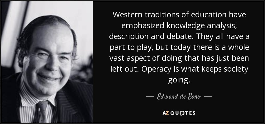 Western traditions of education have emphasized knowledge analysis, description and debate. They all have a part to play, but today there is a whole vast aspect of doing that has just been left out. Operacy is what keeps society going. - Edward de Bono