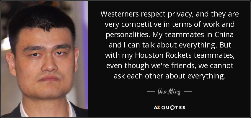 Westerners respect privacy, and they are very competitive in terms of work and personalities. My teammates in China and I can talk about everything. But with my Houston Rockets teammates, even though we're friends, we cannot ask each other about everything. - Yao Ming