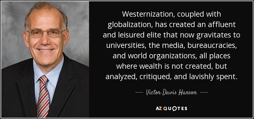 Westernization, coupled with globalization, has created an affluent and leisured elite that now gravitates to universities, the media, bureaucracies, and world organizations, all places where wealth is not created, but analyzed, critiqued, and lavishly spent. - Victor Davis Hanson