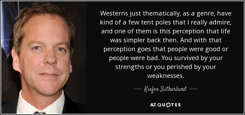 Westerns just thematically, as a genre, have kind of a few tent poles that I really admire, and one of them is this perception that life was simpler back then. And with that perception goes that people were good or people were bad. You survived by your strengths or you perished by your weaknesses. - Kiefer Sutherland