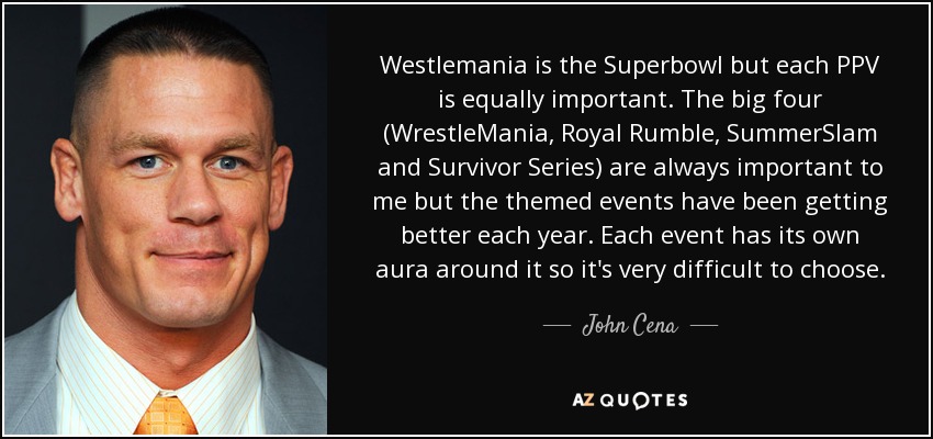 Westlemania is the Superbowl but each PPV is equally important. The big four (WrestleMania, Royal Rumble, SummerSlam and Survivor Series) are always important to me but the themed events have been getting better each year. Each event has its own aura around it so it's very difficult to choose. - John Cena