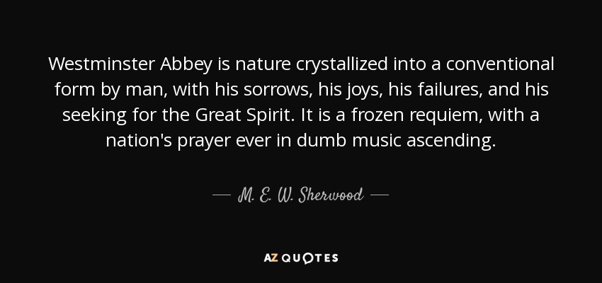 Westminster Abbey is nature crystallized into a conventional form by man, with his sorrows, his joys, his failures, and his seeking for the Great Spirit. It is a frozen requiem, with a nation's prayer ever in dumb music ascending. - M. E. W. Sherwood