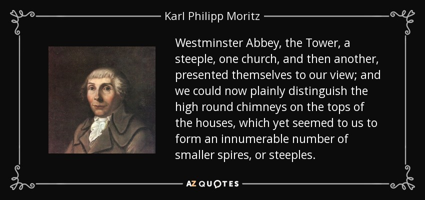 Westminster Abbey, the Tower, a steeple, one church, and then another, presented themselves to our view; and we could now plainly distinguish the high round chimneys on the tops of the houses, which yet seemed to us to form an innumerable number of smaller spires, or steeples. - Karl Philipp Moritz