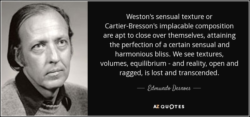 Weston's sensual texture or Cartier-Bresson's implacable composition are apt to close over themselves, attaining the perfection of a certain sensual and harmonious bliss. We see textures, volumes, equilibrium - and reality, open and ragged, is lost and transcended. - Edmundo Desnoes