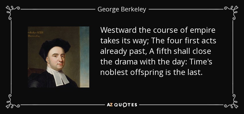 Westward the course of empire takes its way; The four first acts already past, A fifth shall close the drama with the day: Time's noblest offspring is the last. - George Berkeley