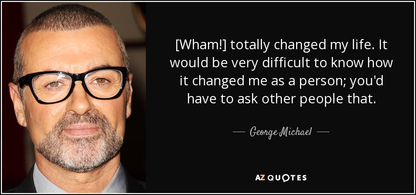 [Wham!] totally changed my life. It would be very difficult to know how it changed me as a person; you'd have to ask other people that. - George Michael