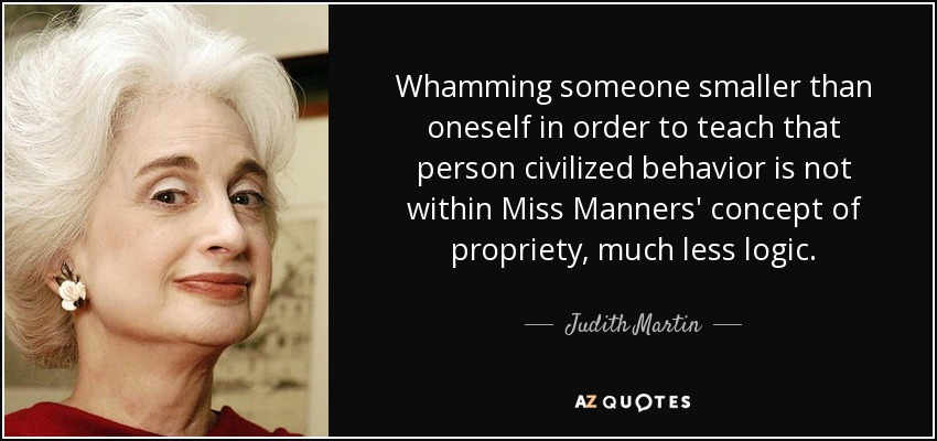 Whamming someone smaller than oneself in order to teach that person civilized behavior is not within Miss Manners' concept of propriety, much less logic. - Judith Martin