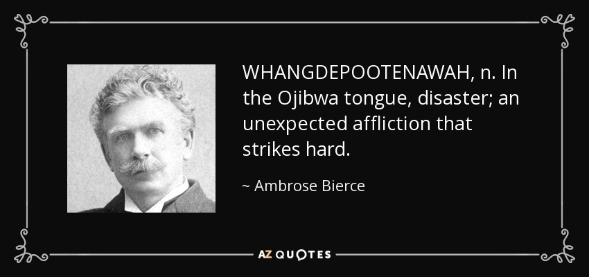 WHANGDEPOOTENAWAH, n. In the Ojibwa tongue, disaster; an unexpected affliction that strikes hard. - Ambrose Bierce