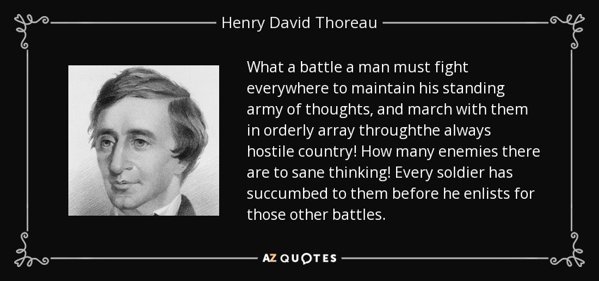 What a battle a man must fight everywhere to maintain his standing army of thoughts, and march with them in orderly array throughthe always hostile country! How many enemies there are to sane thinking! Every soldier has succumbed to them before he enlists for those other battles. - Henry David Thoreau