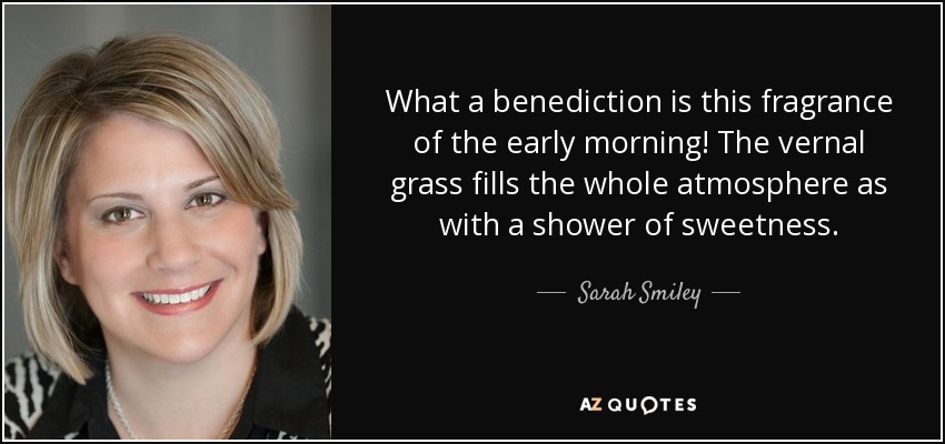 What a benediction is this fragrance of the early morning! The vernal grass fills the whole atmosphere as with a shower of sweetness. - Sarah Smiley