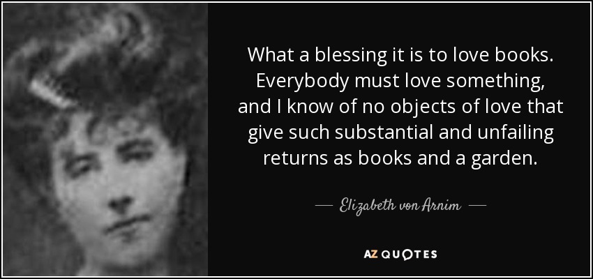 What a blessing it is to love books. Everybody must love something, and I know of no objects of love that give such substantial and unfailing returns as books and a garden. - Elizabeth von Arnim