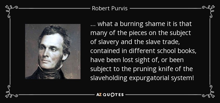 . . . what a burning shame it is that many of the pieces on the subject of slavery and the slave trade, contained in different school books, have been lost sight of, or been subject to the pruning knife of the slaveholding expurgatorial system! - Robert Purvis