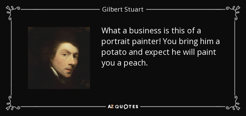 What a business is this of a portrait painter! You bring him a potato and expect he will paint you a peach. - Gilbert Stuart