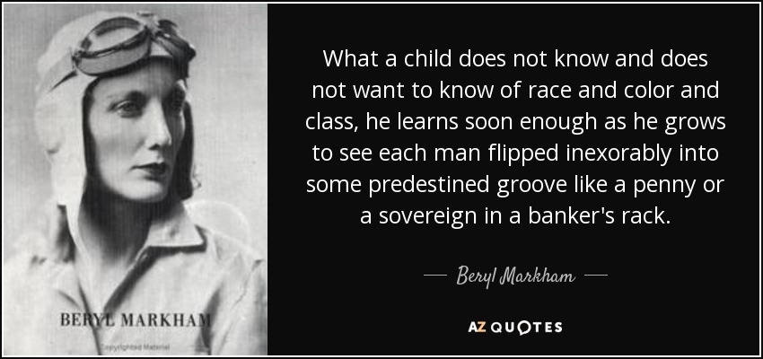 What a child does not know and does not want to know of race and color and class, he learns soon enough as he grows to see each man flipped inexorably into some predestined groove like a penny or a sovereign in a banker's rack. - Beryl Markham