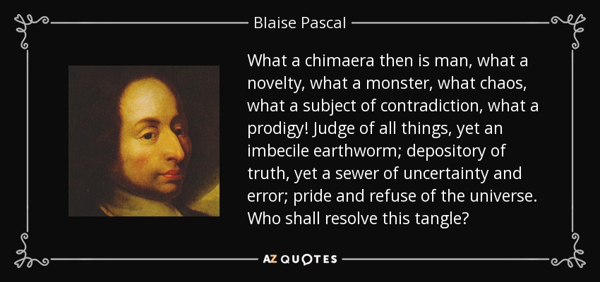 What a chimaera then is man, what a novelty, what a monster, what chaos, what a subject of contradiction, what a prodigy! Judge of all things, yet an imbecile earthworm; depository of truth, yet a sewer of uncertainty and error; pride and refuse of the universe. Who shall resolve this tangle? - Blaise Pascal
