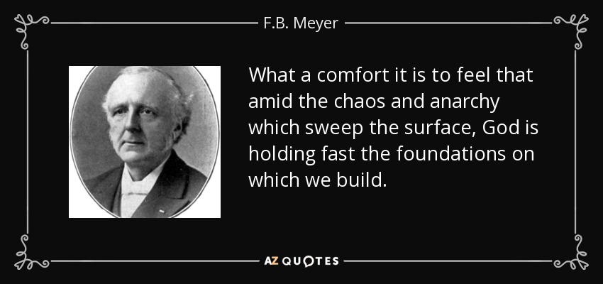 What a comfort it is to feel that amid the chaos and anarchy which sweep the surface, God is holding fast the foundations on which we build. - F.B. Meyer