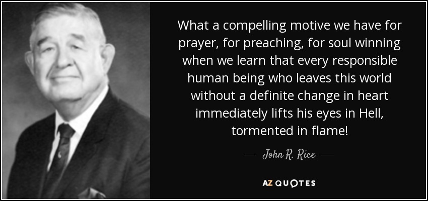 What a compelling motive we have for prayer, for preaching, for soul winning when we learn that every responsible human being who leaves this world without a definite change in heart immediately lifts his eyes in Hell, tormented in flame! - John R. Rice