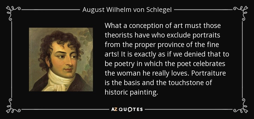 What a conception of art must those theorists have who exclude portraits from the proper province of the fine arts! It is exactly as if we denied that to be poetry in which the poet celebrates the woman he really loves. Portraiture is the basis and the touchstone of historic painting. - August Wilhelm von Schlegel