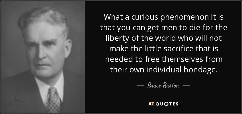 What a curious phenomenon it is that you can get men to die for the liberty of the world who will not make the little sacrifice that is needed to free themselves from their own individual bondage. - Bruce Barton