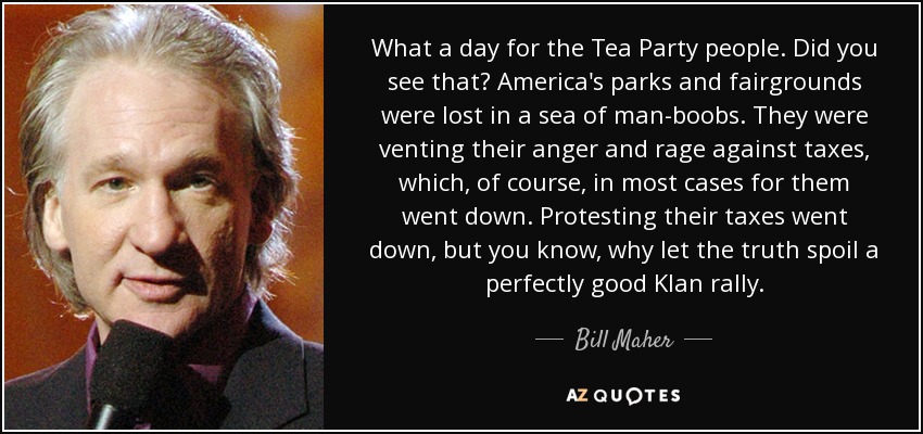What a day for the Tea Party people. Did you see that? America's parks and fairgrounds were lost in a sea of man-boobs. They were venting their anger and rage against taxes, which, of course, in most cases for them went down. Protesting their taxes went down, but you know, why let the truth spoil a perfectly good Klan rally. - Bill Maher