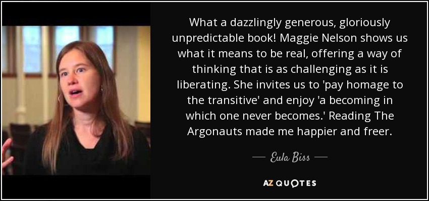 What a dazzlingly generous, gloriously unpredictable book! Maggie Nelson shows us what it means to be real, offering a way of thinking that is as challenging as it is liberating. She invites us to 'pay homage to the transitive' and enjoy 'a becoming in which one never becomes.' Reading The Argonauts made me happier and freer. - Eula Biss