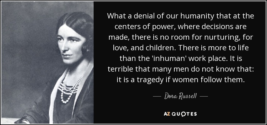 What a denial of our humanity that at the centers of power, where decisions are made, there is no room for nurturing, for love, and children. There is more to life than the 'inhuman' work place. It is terrible that many men do not know that: it is a tragedy if women follow them. - Dora Russell