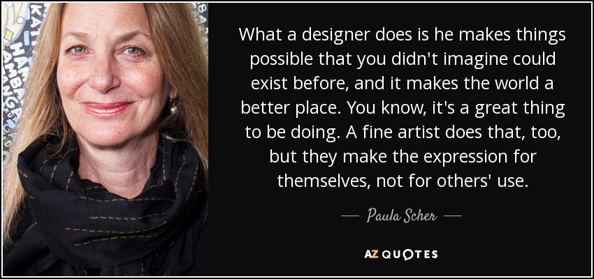 What a designer does is he makes things possible that you didn't imagine could exist before, and it makes the world a better place. You know, it's a great thing to be doing. A fine artist does that, too, but they make the expression for themselves, not for others' use. - Paula Scher