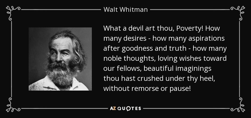 What a devil art thou, Poverty! How many desires - how many aspirations after goodness and truth - how many noble thoughts, loving wishes toward our fellows, beautiful imaginings thou hast crushed under thy heel, without remorse or pause! - Walt Whitman