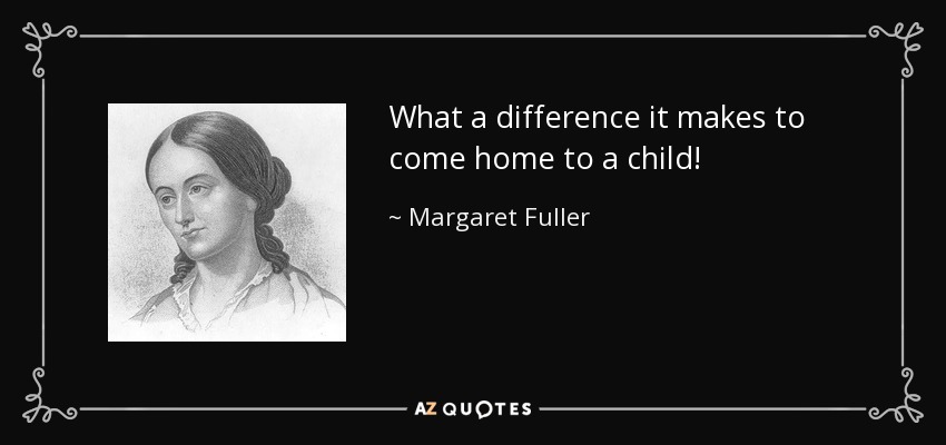 What a difference it makes to come home to a child! - Margaret Fuller