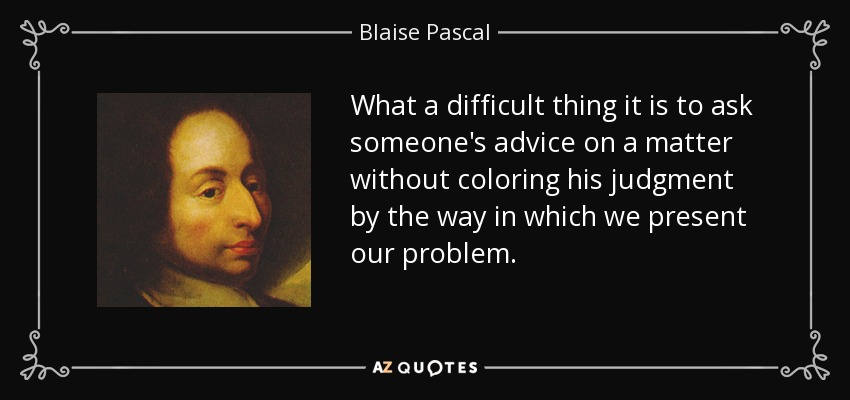 What a difficult thing it is to ask someone's advice on a matter without coloring his judgment by the way in which we present our problem. - Blaise Pascal